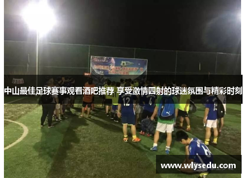 中山最佳足球赛事观看酒吧推荐 享受激情四射的球迷氛围与精彩时刻