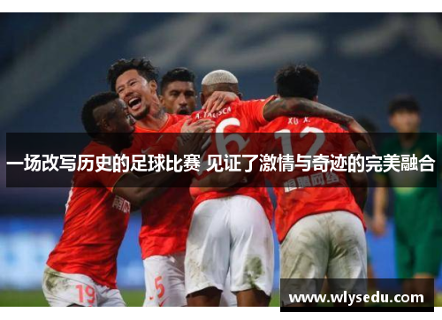 一场改写历史的足球比赛 见证了激情与奇迹的完美融合